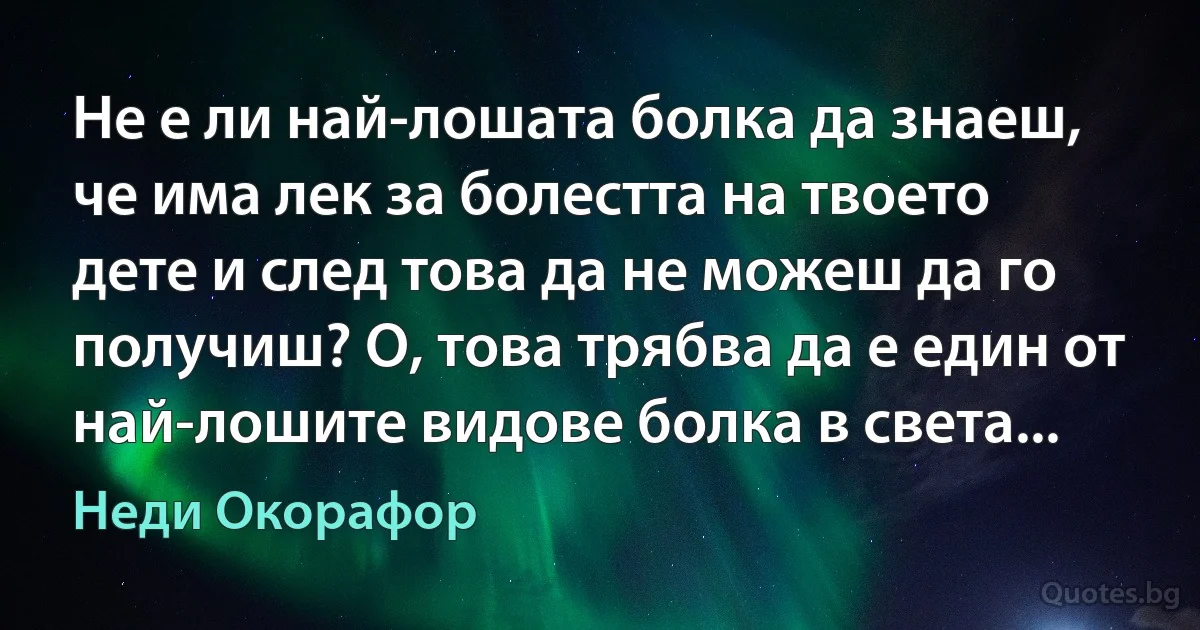 Не е ли най-лошата болка да знаеш, че има лек за болестта на твоето дете и след това да не можеш да го получиш? О, това трябва да е един от най-лошите видове болка в света... (Неди Окорафор)