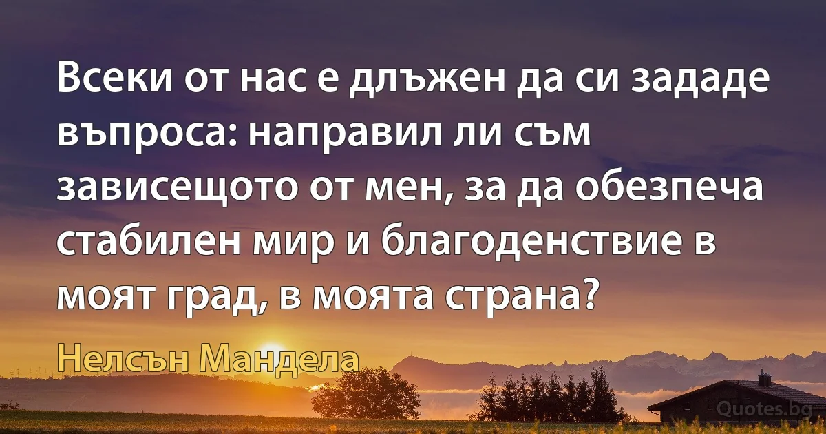 Всеки от нас е длъжен да си зададе въпроса: направил ли съм зависещото от мен, за да обезпеча стабилен мир и благоденствие в моят град, в моята страна? (Нелсън Мандела)