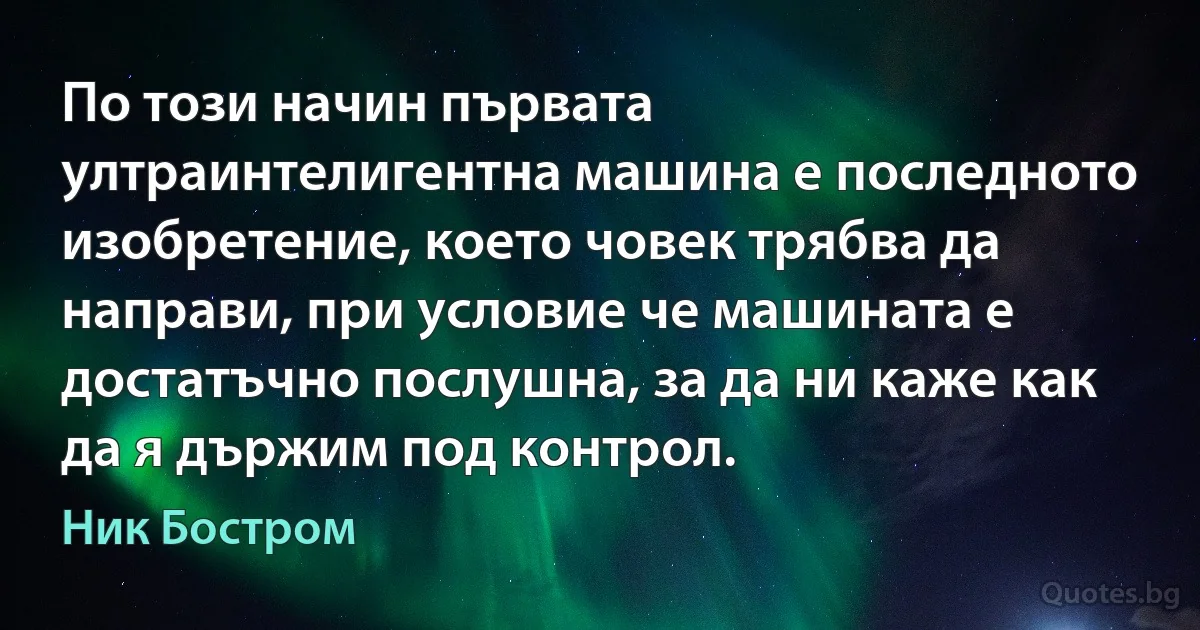 По този начин първата ултраинтелигентна машина е последното изобретение, което човек трябва да направи, при условие че машината е достатъчно послушна, за да ни каже как да я държим под контрол. (Ник Бостром)