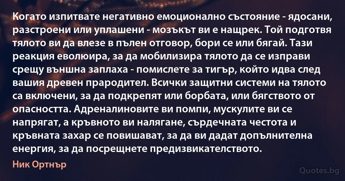 Когато изпитвате негативно емоционално състояние - ядосани, разстроени или уплашени - мозъкът ви е нащрек. Той подготвя тялото ви да влезе в пълен отговор, бори се или бягай. Тази реакция еволюира, за да мобилизира тялото да се изправи срещу външна заплаха - помислете за тигър, който идва след вашия древен прародител. Всички защитни системи на тялото са включени, за да подкрепят или борбата, или бягството от опасността. Адреналиновите ви помпи, мускулите ви се напрягат, а кръвното ви налягане, сърдечната честота и кръвната захар се повишават, за да ви дадат допълнителна енергия, за да посрещнете предизвикателството. (Ник Ортнър)