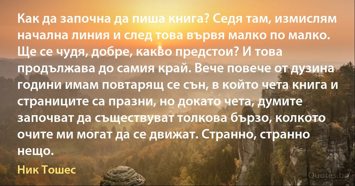 Как да започна да пиша книга? Седя там, измислям начална линия и след това вървя малко по малко. Ще се чудя, добре, какво предстои? И това продължава до самия край. Вече повече от дузина години имам повтарящ се сън, в който чета книга и страниците са празни, но докато чета, думите започват да съществуват толкова бързо, колкото очите ми могат да се движат. Странно, странно нещо. (Ник Тошес)