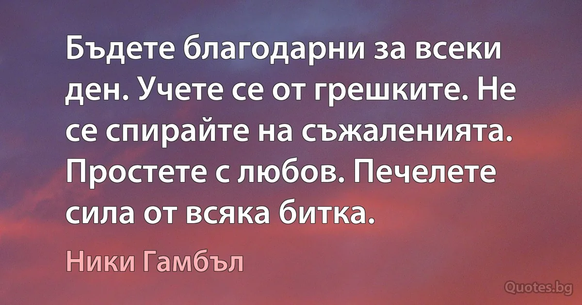 Бъдете благодарни за всеки ден. Учете се от грешките. Не се спирайте на съжаленията. Простете с любов. Печелете сила от всяка битка. (Ники Гамбъл)