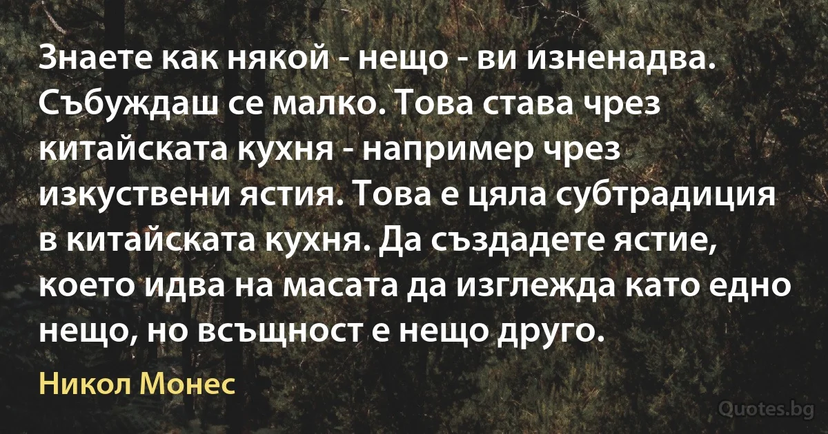 Знаете как някой - нещо - ви изненадва. Събуждаш се малко. Това става чрез китайската кухня - например чрез изкуствени ястия. Това е цяла субтрадиция в китайската кухня. Да създадете ястие, което идва на масата да изглежда като едно нещо, но всъщност е нещо друго. (Никол Монес)