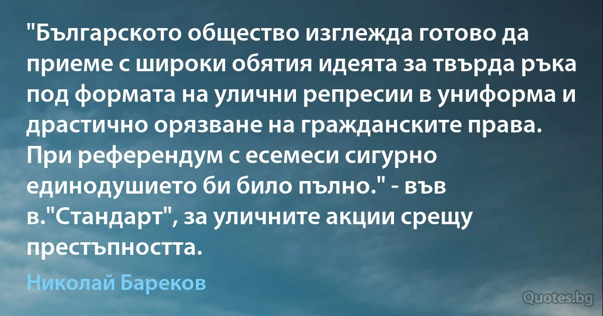 "Българското общество изглежда готово да приеме с широки обятия идеята за твърда ръка под формата на улични репресии в униформа и драстично орязване на гражданските права. При референдум с есемеси сигурно единодушието би било пълно." - във в."Стандарт", за уличните акции срещу престъпността. (Николай Бареков)