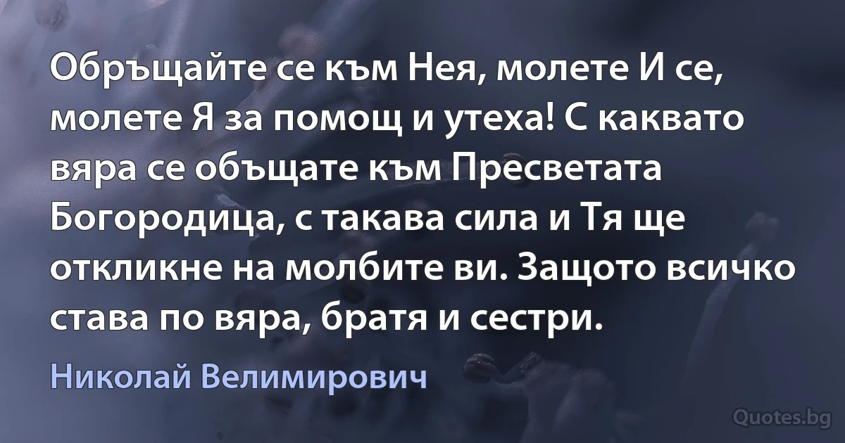 Обръщайте се към Нея, молете И се, молете Я за помощ и утеха! С каквато вяра се объщате към Пресветата Богородица, с такава сила и Тя ще откликне на молбите ви. Защото всичко става по вяра, братя и сестри. (Николай Велимирович)