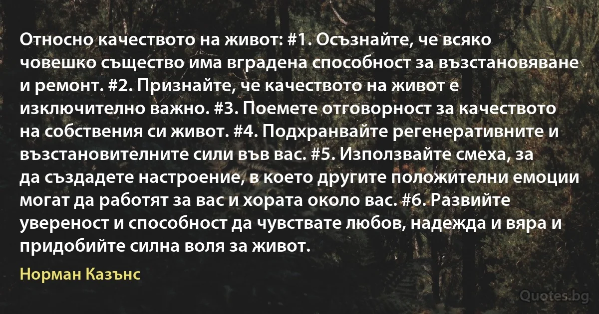 Относно качеството на живот: #1. Осъзнайте, че всяко човешко същество има вградена способност за възстановяване и ремонт. #2. Признайте, че качеството на живот е изключително важно. #3. Поемете отговорност за качеството на собствения си живот. #4. Подхранвайте регенеративните и възстановителните сили във вас. #5. Използвайте смеха, за да създадете настроение, в което другите положителни емоции могат да работят за вас и хората около вас. #6. Развийте увереност и способност да чувствате любов, надежда и вяра и придобийте силна воля за живот. (Норман Казънс)