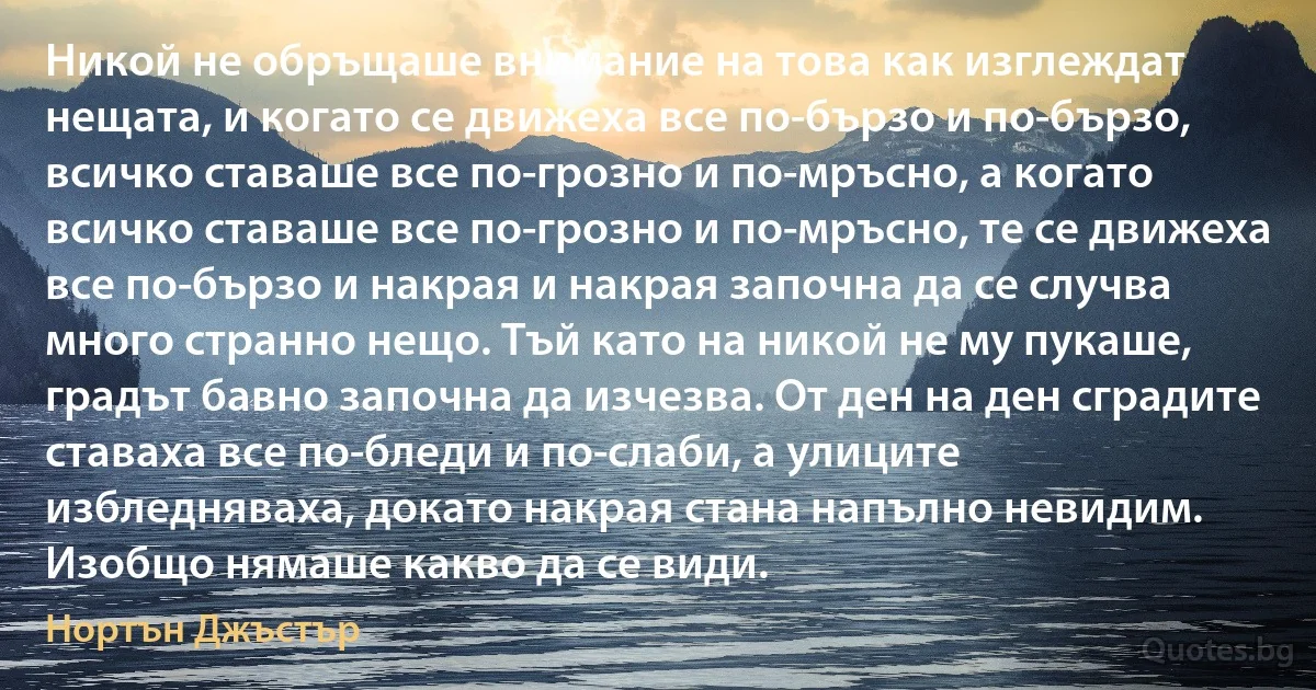 Никой не обръщаше внимание на това как изглеждат нещата, и когато се движеха все по-бързо и по-бързо, всичко ставаше все по-грозно и по-мръсно, а когато всичко ставаше все по-грозно и по-мръсно, те се движеха все по-бързо и накрая и накрая започна да се случва много странно нещо. Тъй като на никой не му пукаше, градът бавно започна да изчезва. От ден на ден сградите ставаха все по-бледи и по-слаби, а улиците избледняваха, докато накрая стана напълно невидим. Изобщо нямаше какво да се види. (Нортън Джъстър)