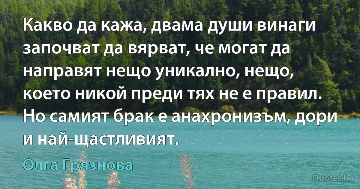 Какво да кажа, двама души винаги започват да вярват, че могат да направят нещо уникално, нещо, което никой преди тях не е правил. Но самият брак е анахронизъм, дори и най-щастливият. (Олга Грязнова)