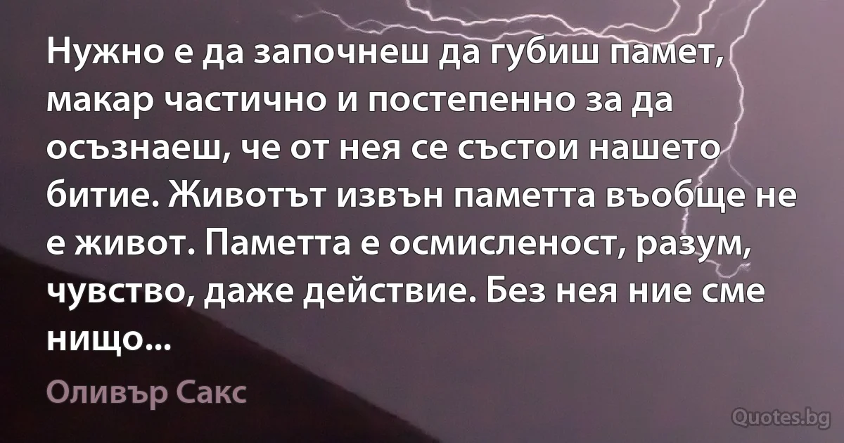 Нужно е да започнеш да губиш памет, макар частично и постепенно за да осъзнаеш, че от нея се състои нашето битие. Животът извън паметта въобще не е живот. Паметта е осмисленост, разум, чувство, даже действие. Без нея ние сме нищо... (Оливър Сакс)