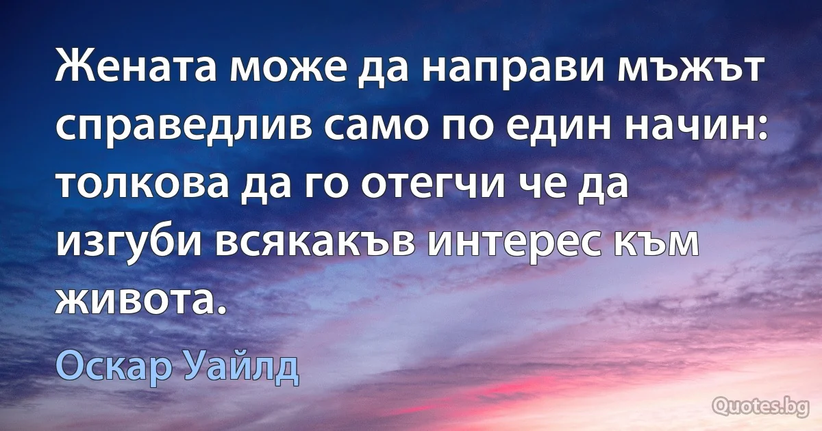 Жената може да направи мъжът справедлив само по един начин: толкова да го отегчи че да изгуби всякакъв интерес към живота. (Оскар Уайлд)