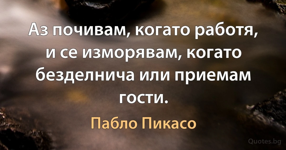 Аз почивам, когато работя, и се изморявам, когато безделнича или приемам гости. (Пабло Пикасо)