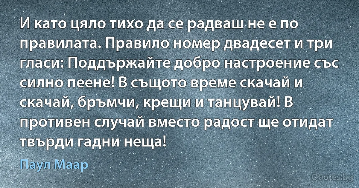 И като цяло тихо да се радваш не е по правилата. Правило номер двадесет и три гласи: Поддържайте добро настроение със силно пеене! В същото време скачай и скачай, бръмчи, крещи и танцувай! В противен случай вместо радост ще отидат твърди гадни неща! (Паул Маар)