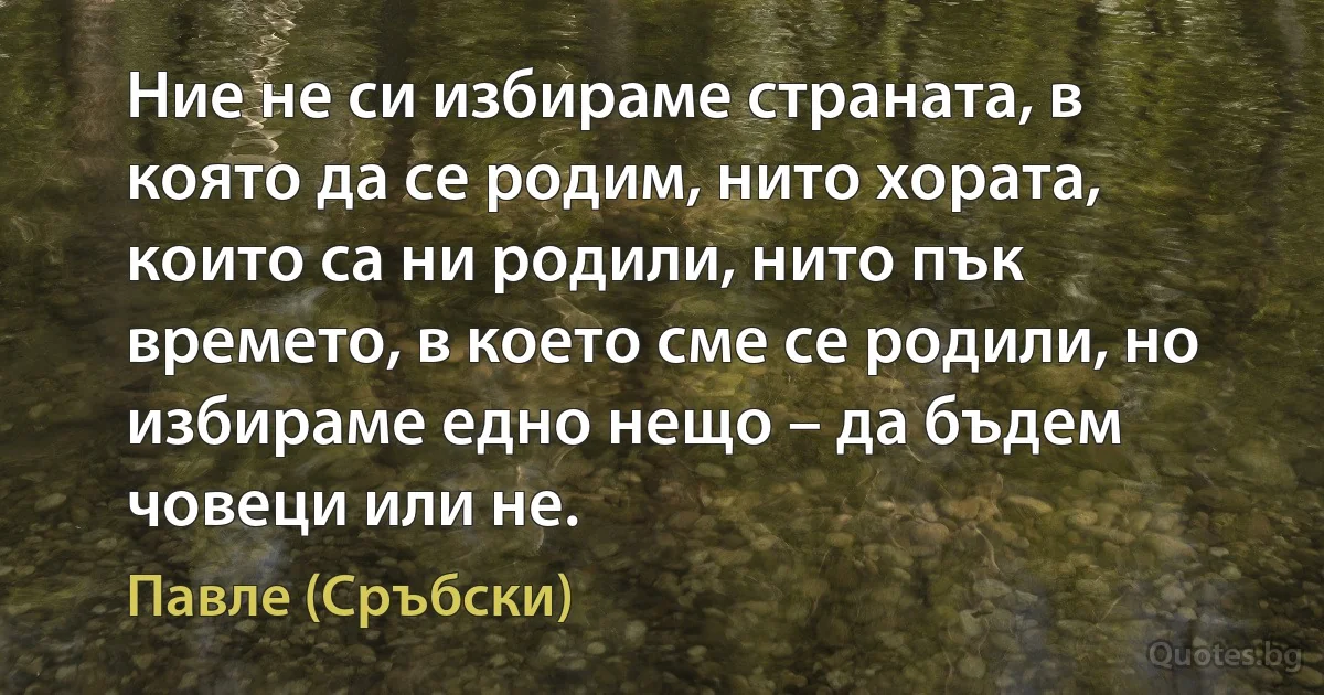 Ние не си избираме страната, в която да се родим, нито хората, които са ни родили, нито пък времето, в което сме се родили, но избираме едно нещо – да бъдем човеци или не. (Павле (Сръбски))