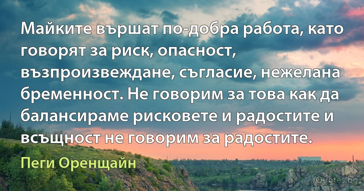 Майките вършат по-добра работа, като говорят за риск, опасност, възпроизвеждане, съгласие, нежелана бременност. Не говорим за това как да балансираме рисковете и радостите и всъщност не говорим за радостите. (Пеги Оренщайн)