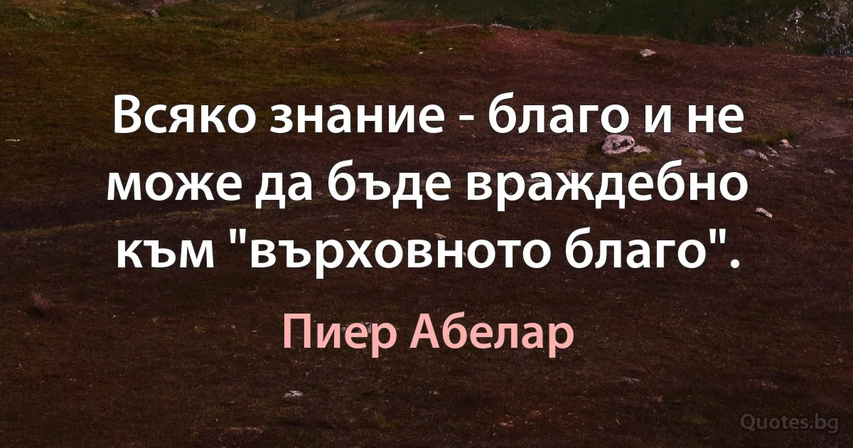 Всяко знание - благо и не може да бъде враждебно към "върховното благо". (Пиер Абелар)