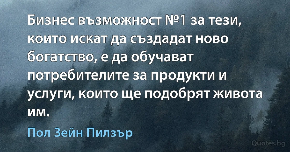 Бизнес възможност №1 за тези, които искат да създадат ново богатство, е да обучават потребителите за продукти и услуги, които ще подобрят живота им. (Пол Зейн Пилзър)