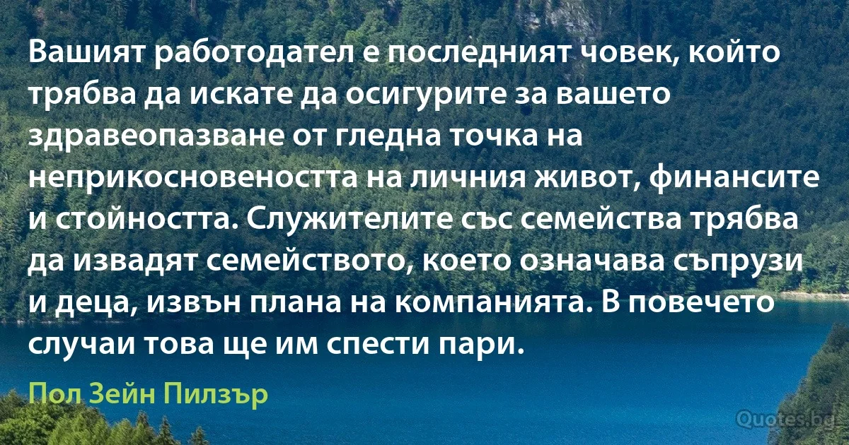 Вашият работодател е последният човек, който трябва да искате да осигурите за вашето здравеопазване от гледна точка на неприкосновеността на личния живот, финансите и стойността. Служителите със семейства трябва да извадят семейството, което означава съпрузи и деца, извън плана на компанията. В повечето случаи това ще им спести пари. (Пол Зейн Пилзър)