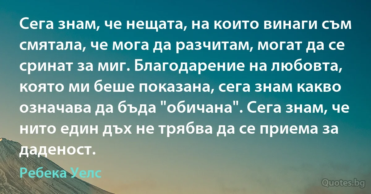 Сега знам, че нещата, на които винаги съм смятала, че мога да разчитам, могат да се сринат за миг. Благодарение на любовта, която ми беше показана, сега знам какво означава да бъда "обичана". Сега знам, че нито един дъх не трябва да се приема за даденост. (Ребека Уелс)