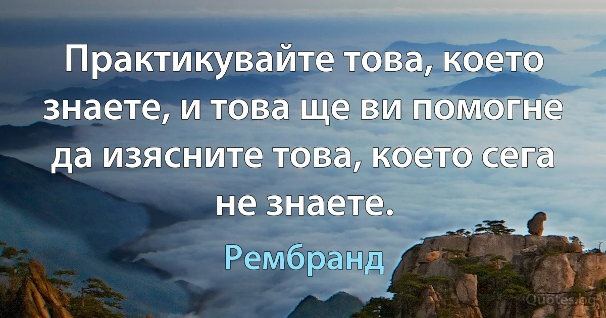 Практикувайте това, което знаете, и това ще ви помогне да изясните това, което сега не знаете. (Рембранд)