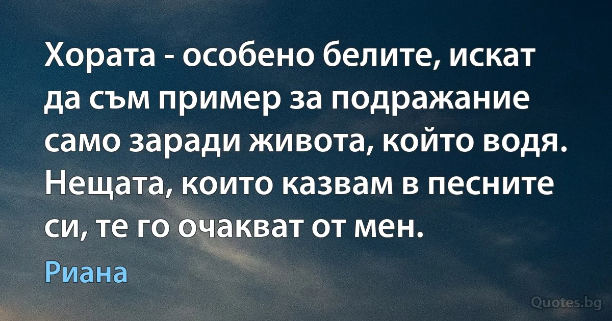 Хората - особено белите, искат да съм пример за подражание само заради живота, който водя. Нещата, които казвам в песните си, те го очакват от мен. (Риана)