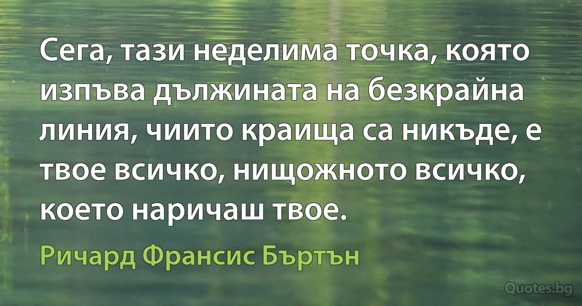 Сега, тази неделима точка, която изпъва дължината на безкрайна линия, чиито краища са никъде, е твое всичко, нищожното всичко, което наричаш твое. (Ричард Франсис Бъртън)