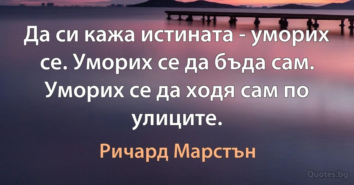 Да си кажа истината - уморих се. Уморих се да бъда сам. Уморих се да ходя сам по улиците. (Ричард Марстън)