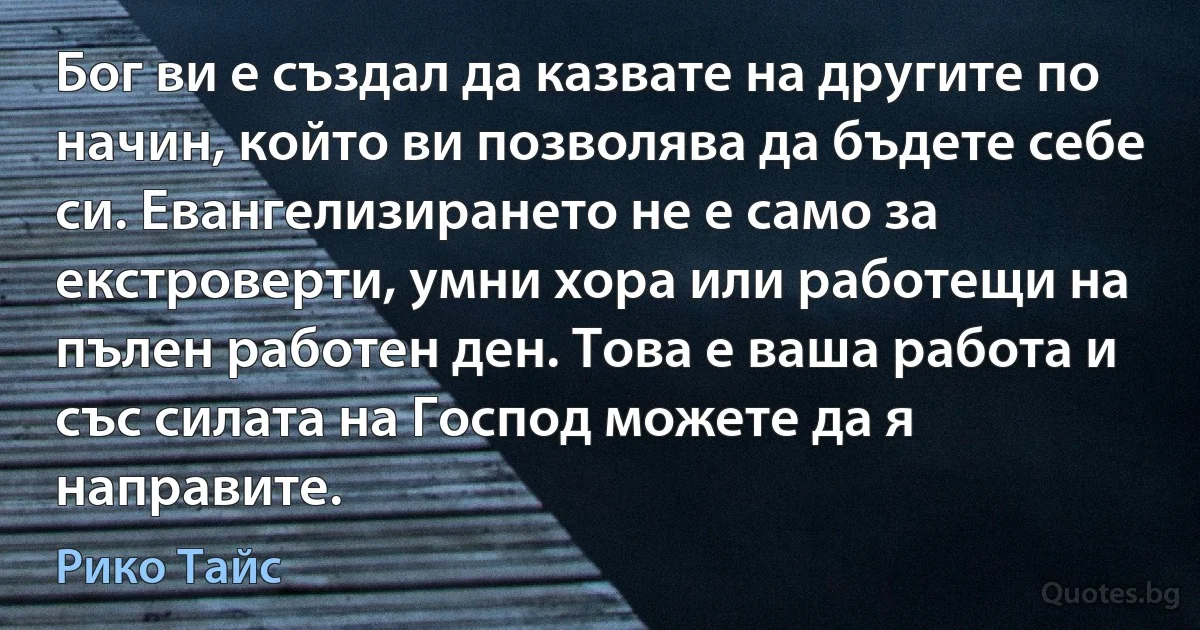 Бог ви е създал да казвате на другите по начин, който ви позволява да бъдете себе си. Евангелизирането не е само за екстроверти, умни хора или работещи на пълен работен ден. Това е ваша работа и със силата на Господ можете да я направите. (Рико Тайс)