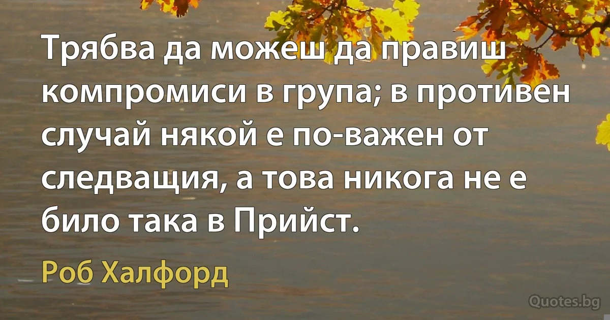 Трябва да можеш да правиш компромиси в група; в противен случай някой е по-важен от следващия, а това никога не е било така в Прийст. (Роб Халфорд)