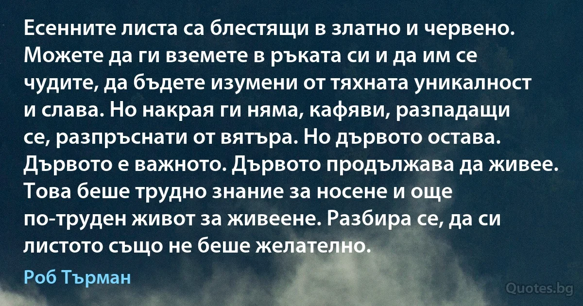 Есенните листа са блестящи в златно и червено. Можете да ги вземете в ръката си и да им се чудите, да бъдете изумени от тяхната уникалност и слава. Но накрая ги няма, кафяви, разпадащи се, разпръснати от вятъра. Но дървото остава. Дървото е важното. Дървото продължава да живее. Това беше трудно знание за носене и още по-труден живот за живеене. Разбира се, да си листото също не беше желателно. (Роб Търман)