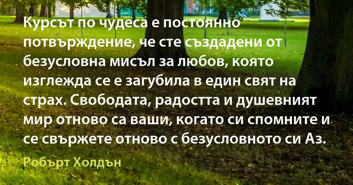 Курсът по чудеса е постоянно потвърждение, че сте създадени от безусловна мисъл за любов, която изглежда се е загубила в един свят на страх. Свободата, радостта и душевният мир отново са ваши, когато си спомните и се свържете отново с безусловното си Аз. (Робърт Холдън)