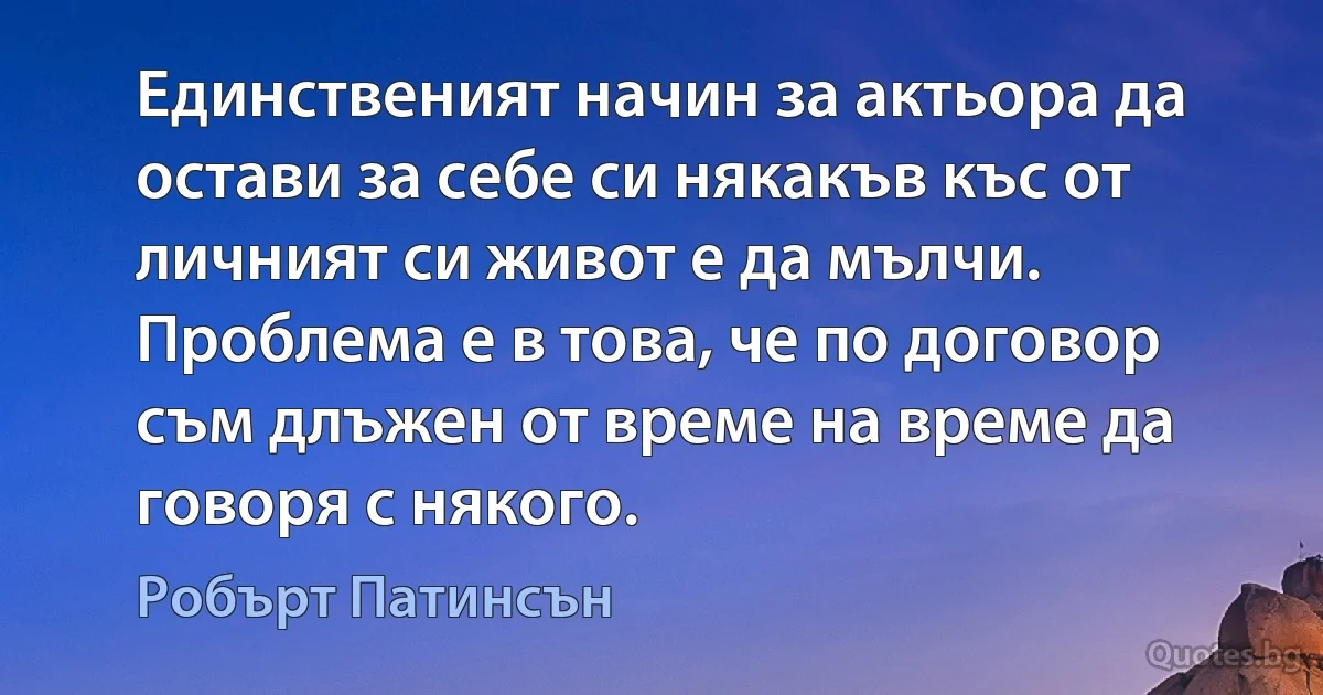 Единственият начин за актьора да остави за себе си някакъв къс от личният си живот е да мълчи. Проблема е в това, че по договор съм длъжен от време на време да говоря с някого. (Робърт Патинсън)