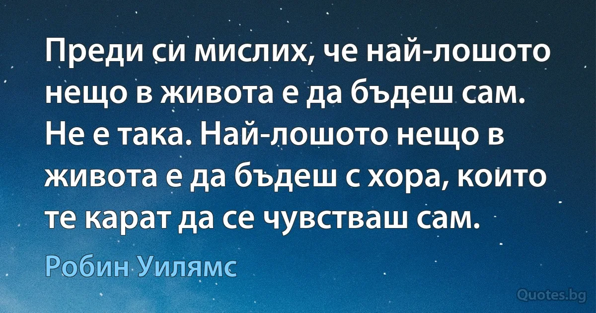 Преди си мислих, че най-лошото нещо в живота е да бъдеш сам. Не е така. Най-лошото нещо в живота е да бъдеш с хора, които те карат да се чувстваш сам. (Робин Уилямс)