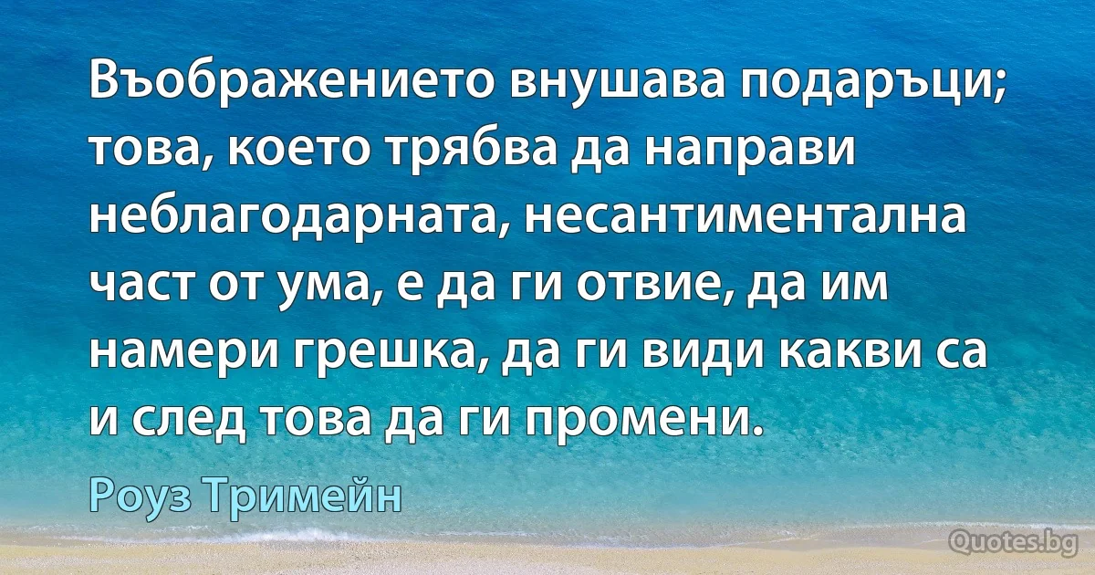 Въображението внушава подаръци; това, което трябва да направи неблагодарната, несантиментална част от ума, е да ги отвие, да им намери грешка, да ги види какви са и след това да ги промени. (Роуз Тримейн)