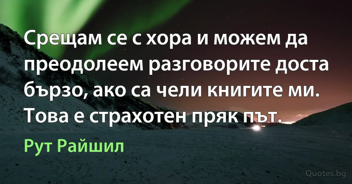 Срещам се с хора и можем да преодолеем разговорите доста бързо, ако са чели книгите ми. Това е страхотен пряк път. (Рут Райшил)