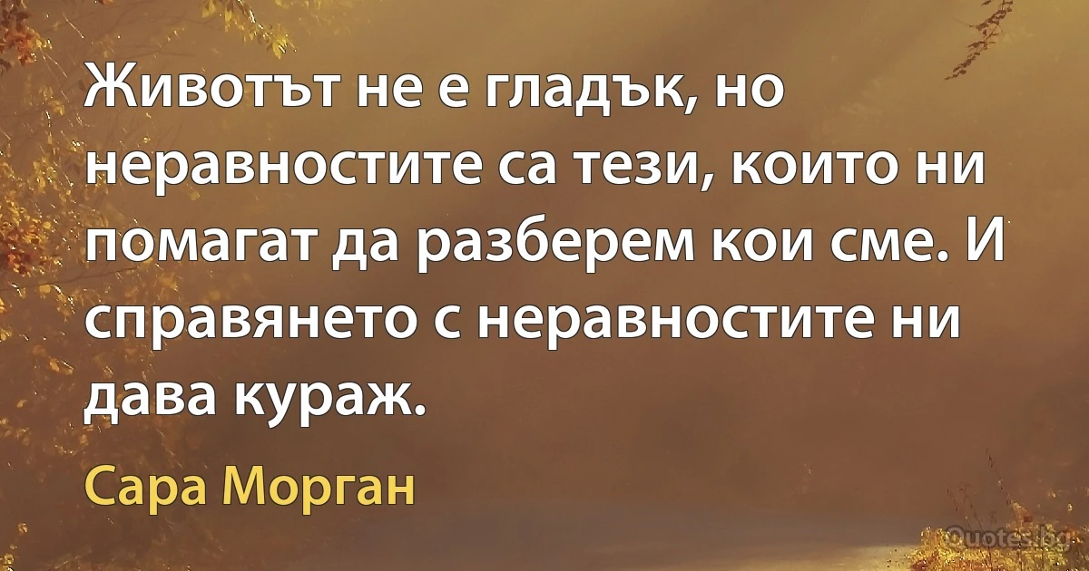 Животът не е гладък, но неравностите са тези, които ни помагат да разберем кои сме. И справянето с неравностите ни дава кураж. (Сара Морган)