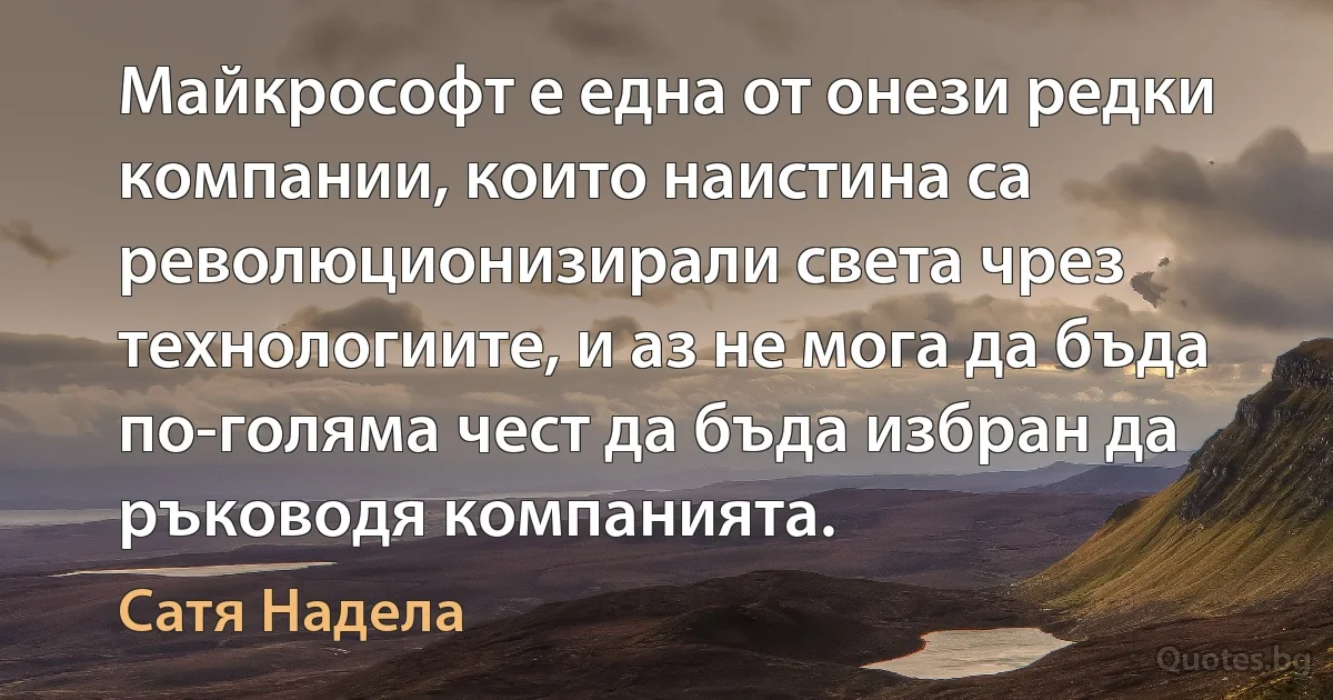 Майкрософт е една от онези редки компании, които наистина са революционизирали света чрез технологиите, и аз не мога да бъда по-голяма чест да бъда избран да ръководя компанията. (Сатя Надела)