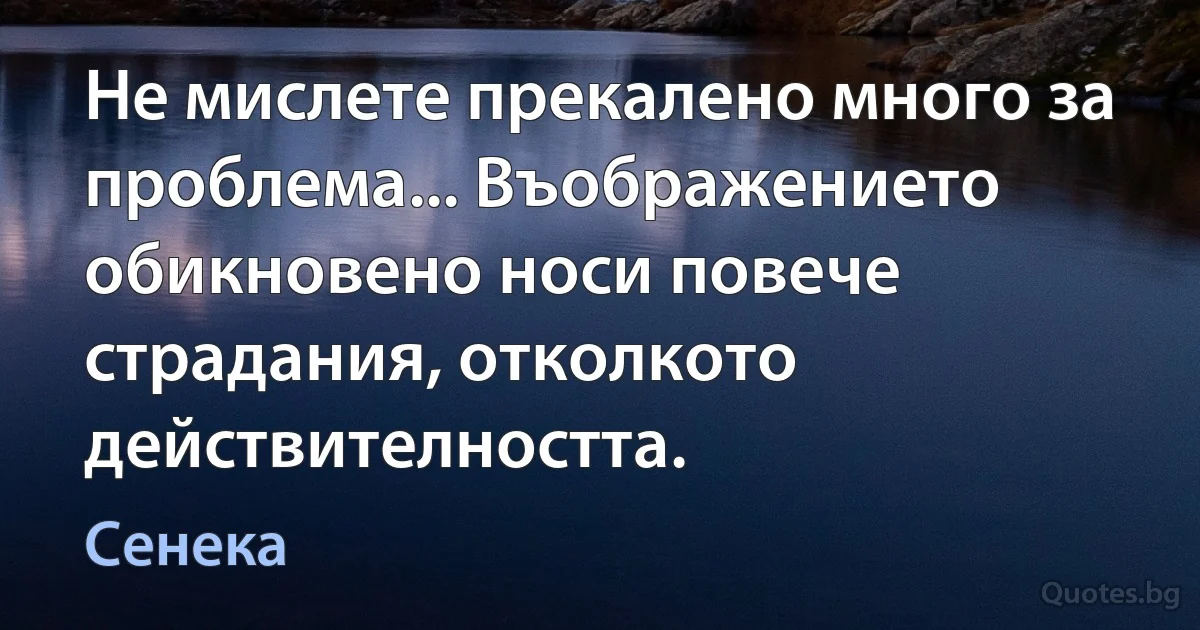 Не мислете прекалено много за проблема... Въображението обикновено носи повече страдания, отколкото действителността. (Сенека)