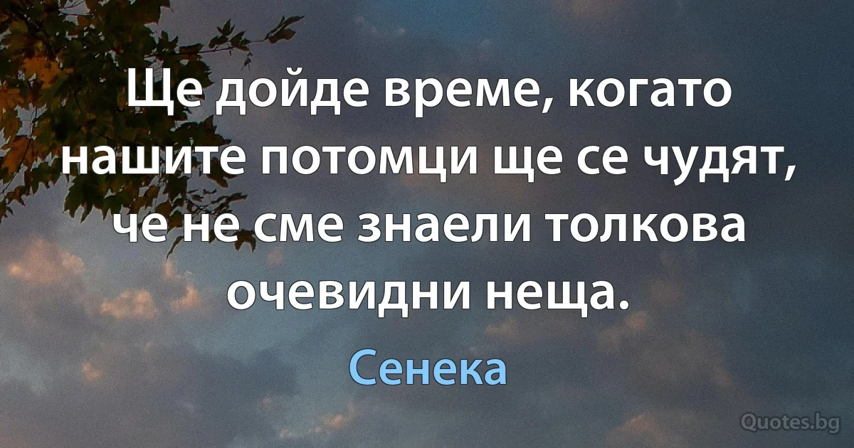 Ще дойде време, когато нашите потомци ще се чудят, че не сме знаели толкова очевидни неща. (Сенека)