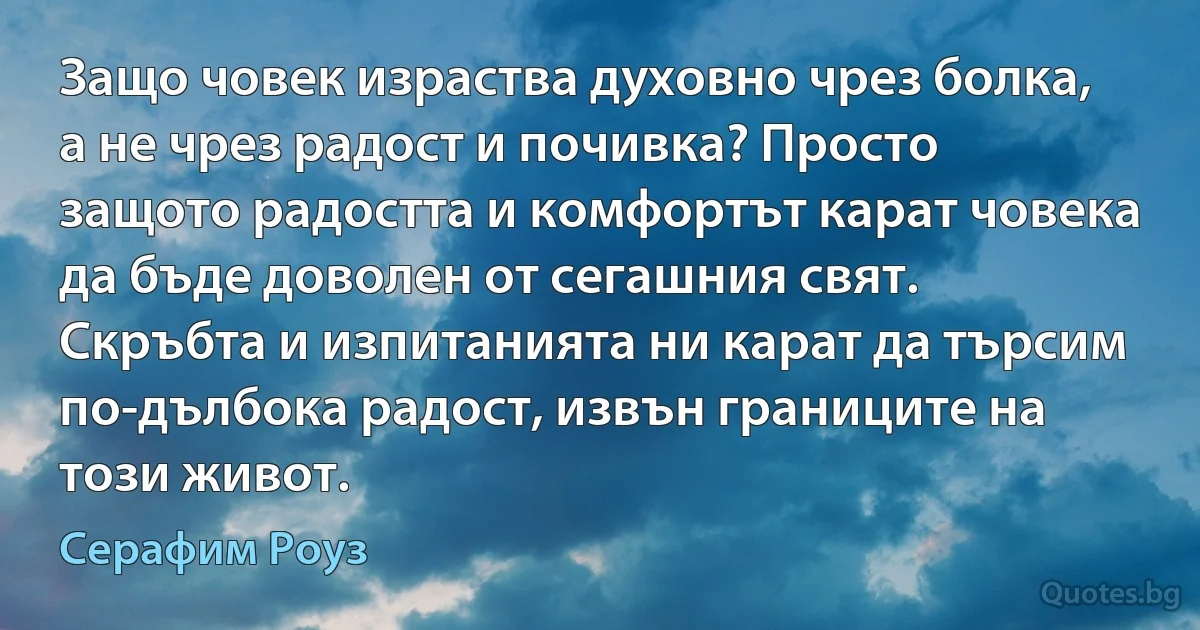 Защо човек израства духовно чрез болка, а не чрез радост и почивка? Просто защото радостта и комфортът карат човека да бъде доволен от сегашния свят. Скръбта и изпитанията ни карат да търсим по-дълбока радост, извън границите на този живот. (Серафим Роуз)