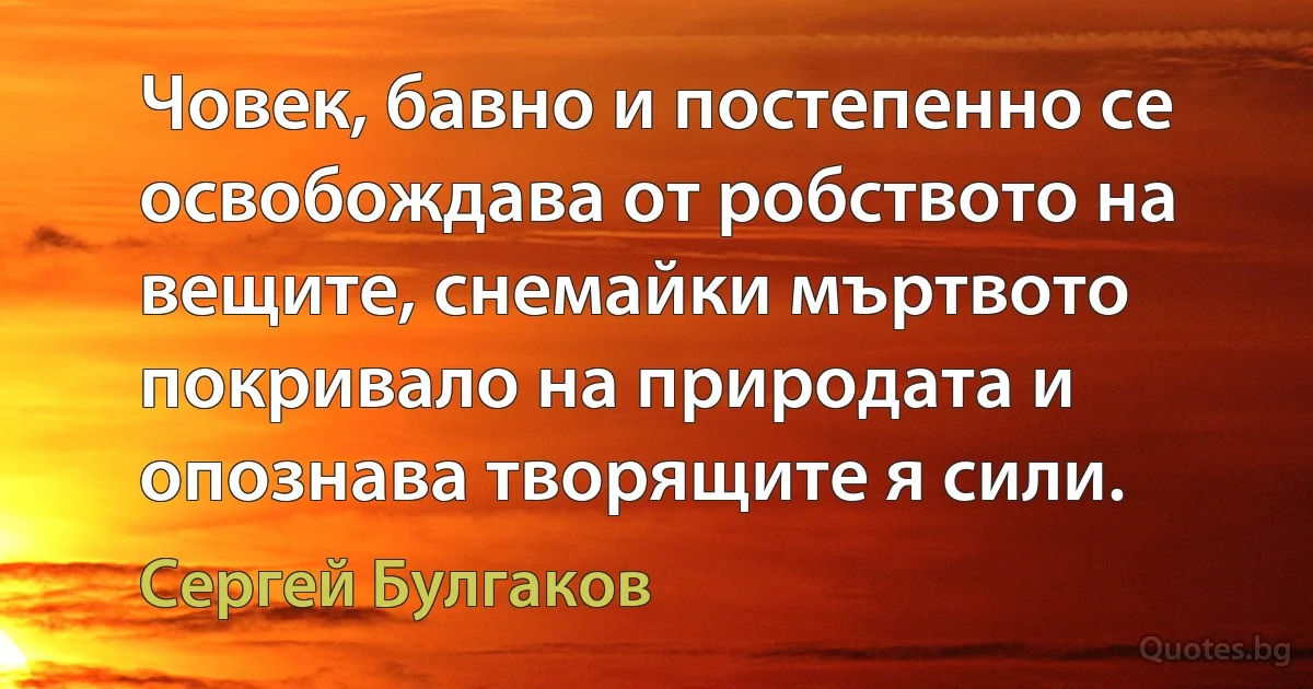 Човек, бавно и постепенно се освобождава от робството на вещите, снемайки мъртвото покривало на природата и опознава творящите я сили. (Сергей Булгаков)