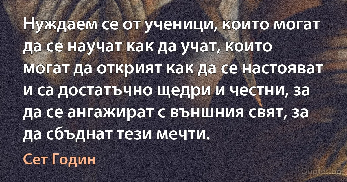 Нуждаем се от ученици, които могат да се научат как да учат, които могат да открият как да се настояват и са достатъчно щедри и честни, за да се ангажират с външния свят, за да сбъднат тези мечти. (Сет Годин)