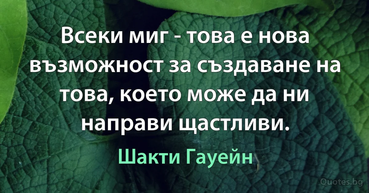 Всеки миг - това е нова възможност за създаване на това, което може да ни направи щастливи. (Шакти Гауейн)