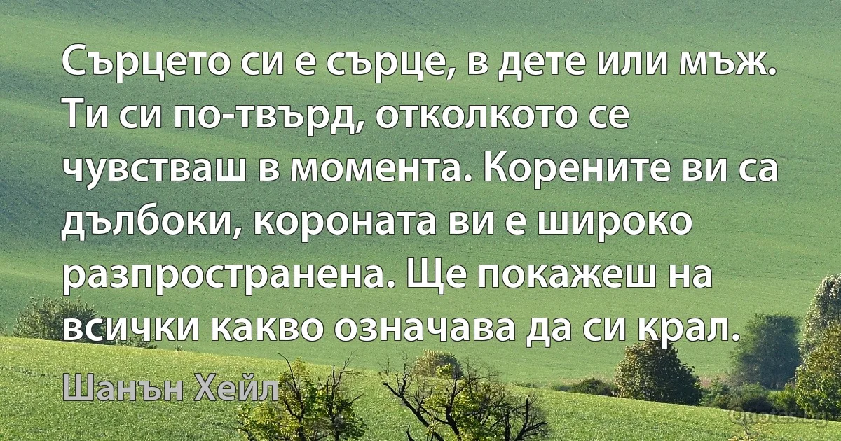 Сърцето си е сърце, в дете или мъж. Ти си по-твърд, отколкото се чувстваш в момента. Корените ви са дълбоки, короната ви е широко разпространена. Ще покажеш на всички какво означава да си крал. (Шанън Хейл)