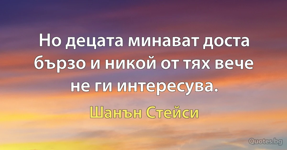 Но децата минават доста бързо и никой от тях вече не ги интересува. (Шанън Стейси)