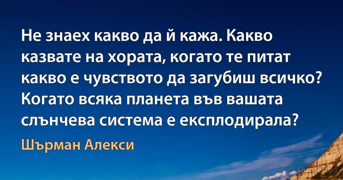 Не знаех какво да й кажа. Какво казвате на хората, когато те питат какво е чувството да загубиш всичко? Когато всяка планета във вашата слънчева система е експлодирала? (Шърман Алекси)