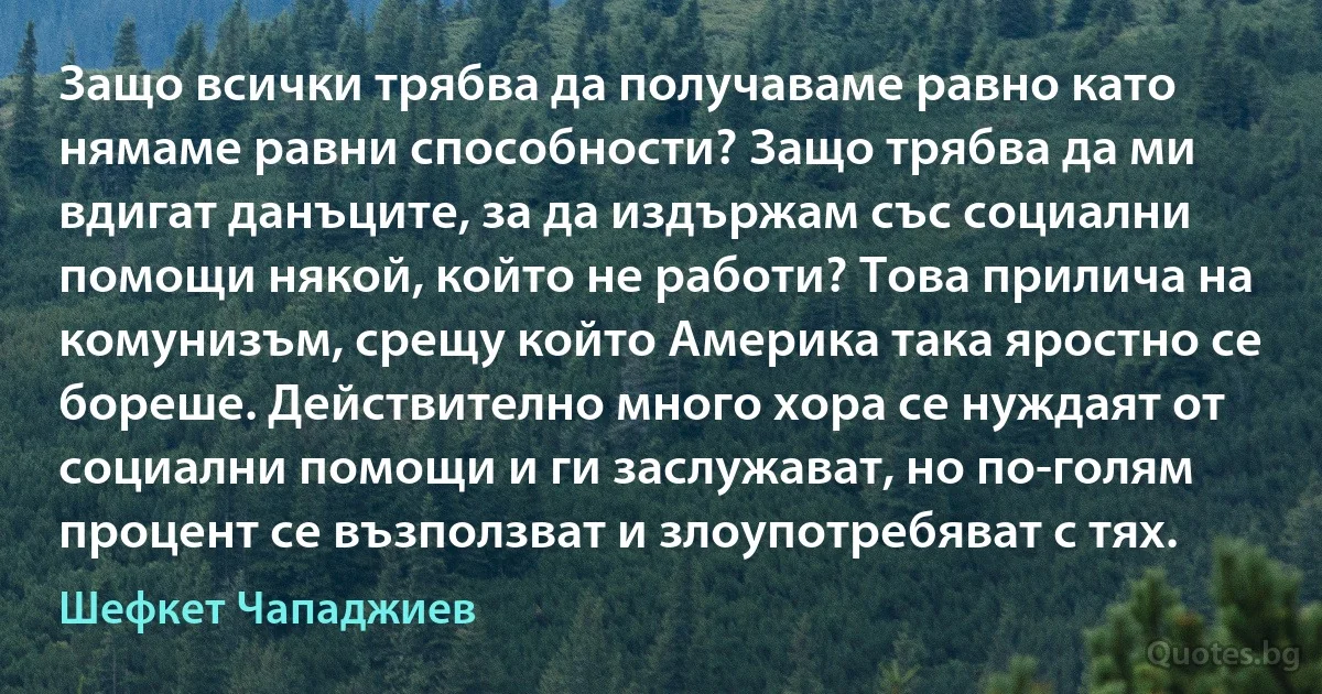 Защо всички трябва да получаваме равно като нямаме равни способности? Защо трябва да ми вдигат данъците, за да издържам със социални помощи някой, който не работи? Това прилича на комунизъм, срещу който Америка така яростно се бореше. Действително много хора се нуждаят от социални помощи и ги заслужават, но по-голям процент се възползват и злоупотребяват с тях. (Шефкет Чападжиев)