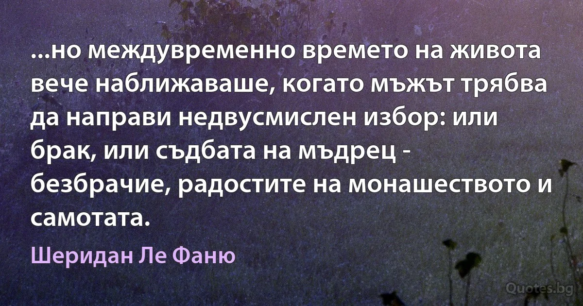 ...но междувременно времето на живота вече наближаваше, когато мъжът трябва да направи недвусмислен избор: или брак, или съдбата на мъдрец - безбрачие, радостите на монашеството и самотата. (Шеридан Ле Фаню)