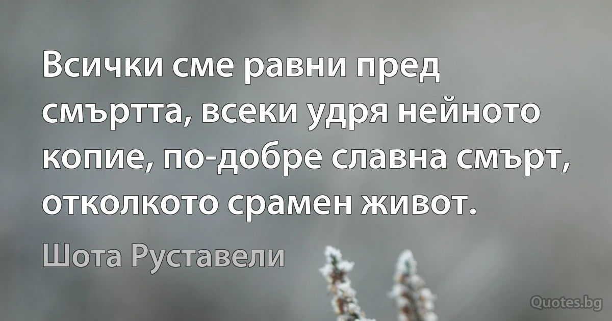 Всички сме равни пред смъртта, всеки удря нейното копие, по-добре славна смърт, отколкото срамен живот. (Шота Руставели)