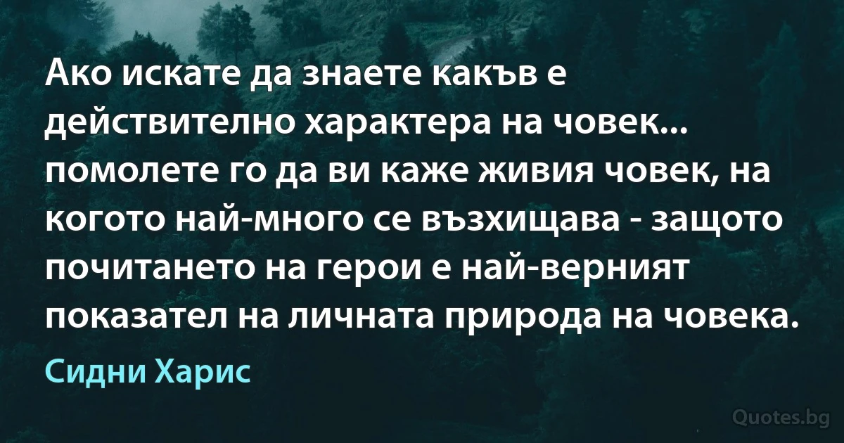 Ако искате да знаете какъв е действително характера на човек... помолете го да ви каже живия човек, на когото най-много се възхищава - защото почитането на герои е най-верният показател на личната природа на човека. (Сидни Харис)