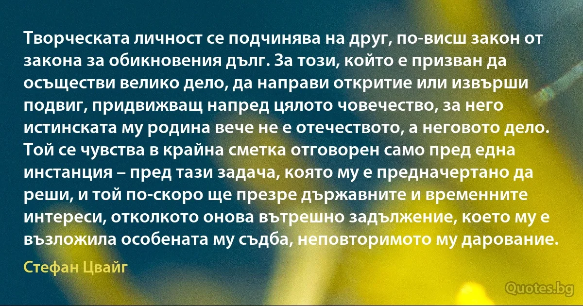 Творческата личност се подчинява на друг, по-висш закон от закона за обикновения дълг. За този, който е призван да осъществи велико дело, да направи откритие или извърши подвиг, придвижващ напред цялото човечество, за него истинската му родина вече не е отечеството, а неговото дело. Той се чувства в крайна сметка отговорен само пред една инстанция – пред тази задача, която му е предначертано да реши, и той по-скоро ще презре държавните и временните интереси, отколкото онова вътрешно задължение, което му е възложила особената му съдба, неповторимото му дарование. (Стефан Цвайг)